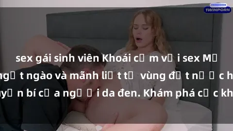 sex gái sinh viên Khoái cảm với sex Mỹ đen: Trải nghiệm ngọt ngào và mãnh liệt từ vùng đất nước huyền bí của người da đen. Khám phá cực khoái và đam mê mãnh liệt!