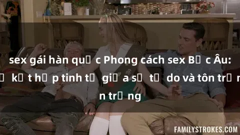 sex gái hàn quốc Phong cách sex Bắc Âu: Sự kết hợp tinh tế giữa sự tự do và tôn trọng