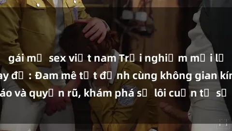 gái mỹ sex việt nam Trải nghiệm mới lạ với sex phòng thay đồ: Đam mê tột đỉnh cùng không gian kín đáo và quyến rũ, khám phá sự lôi cuốn từ sự hấp dẫn của nơi này.