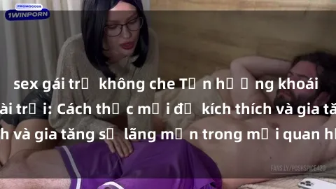 sex gái trẻ không che Tận hưởng khoái cảm với sex ngoài trời: Cách thức mới để kích thích và gia tăng sự lãng mạn trong mối quan hệ của bạn!