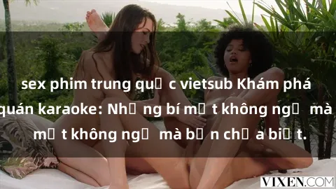 sex phim trung quốc vietsub Khám phá thế giới sex ở quán karaoke: Những bí mật không ngờ mà bạn chưa biết.