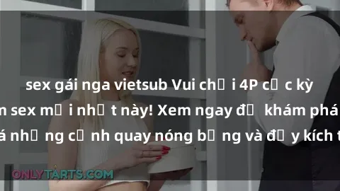 sex gái nga vietsub Vui chơi 4P cực kỳ hấp dẫn trong phim sex mới nhất này! Xem ngay để khám phá những cảnh quay nóng bỏng và đầy kích thích của bộ phim này!
