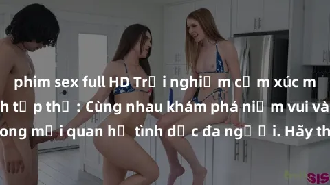 phim sex full HD Trải nghiệm cảm xúc mới mẻ với làm tình tập thể: Cùng nhau khám phá niềm vui và sự mãnh liệt trong mối quan hệ tình dục đa người. Hãy thử ngay để biết cảm giác thú vị này!