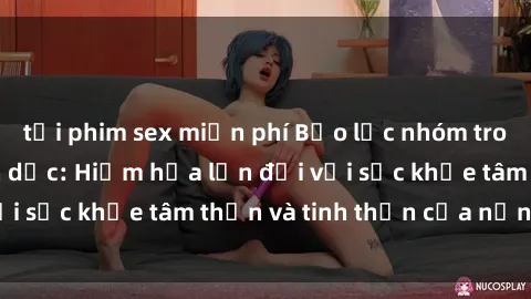 tải phim sex miễn phí Bạo lực nhóm trong các hành vi tình dục: Hiểm họa lớn đối với sức khỏe tâm thần và tinh thần của nạn nhân.