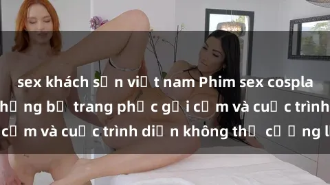 sex khách sạn việt nam Phim sex cosplay: Giấc mơ  cùng những bộ trang phục gợi cảm và cuộc trình diễn không thể cưỡng lại!