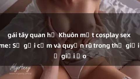 gái tây quan hệ Khuôn mặt cosplay sex anime: Sự gợi cảm và quyến rũ trong thế giới ảo
