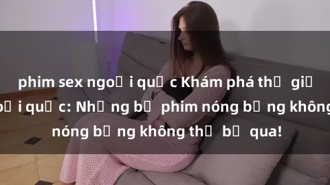 phim sex ngoại quốc Khám phá thế giới phim sex ngoại quốc: Những bộ phim nóng bỏng không thể bỏ qua!