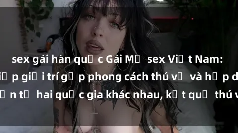 sex gái hàn quốc Gái Mỹ sex Việt Nam: Khi nền công nghiệp giải trí gặp phong cách thú vị và hấp dẫn từ hai quốc gia khác nhau, kết quả thú vị không thể bỏ qua.