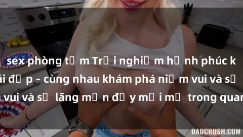 sex phòng tắm Trải nghiệm hạnh phúc khi làm tình với gái đẹp – cùng nhau khám phá niềm vui và sự lãng mạn đầy mới mẻ trong quan hệ của bạn.