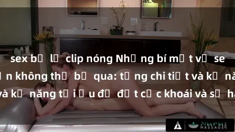sex bị lộ clip nóng Những bí mật về sex người lớn mà bạn không thể bỏ qua: từng chi tiết và kỹ năng tối ưu để đạt cực khoái và sự hài lòng tối đa.