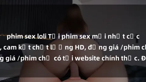 phim sex loli Tải phim sex mới nhất cực nhanh không virus, cam kết chất lượng HD, đồng giá /phim chỉ có tại website chính thức. Đặt ngay!
