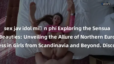sex jav idol miễn phí Exploring the Sensual Charms of Nordic Beauties: Unveiling the Allure of Northern European Sexiness in Girls from Scandinavia and Beyond. Discover the Seductive Secrets of Northe