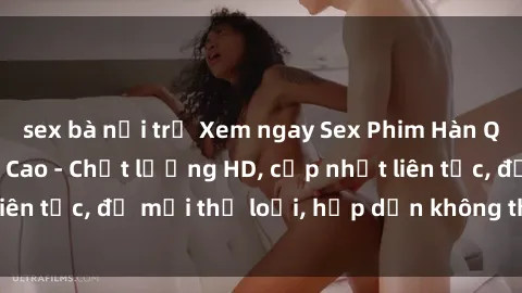 sex bà nội trợ Xem ngay Sex Phim Hàn Quốc Vietsub Đỉnh Cao - Chất lượng HD, cập nhật liên tục, đủ mọi thể loại, hấp dẫn không thể bỏ qua!