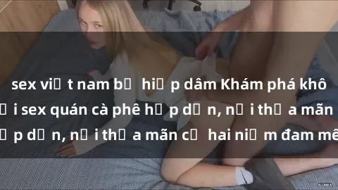 sex việt nam bị hiếp dâm Khám phá không gian độc đáo tại sex quán cà phê hấp dẫn, nơi thỏa mãn cả hai niềm đam mê