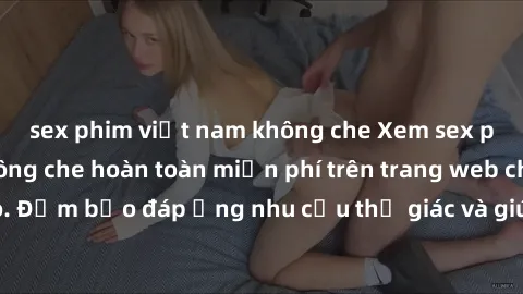sex phim việt nam không che Xem sex phim Việt Nam không che hoàn toàn miễn phí trên trang web chất lượng cao. Đảm bảo đáp ứng nhu cầu thị giác và giúp thỏa mãn mong muốn của bạn.