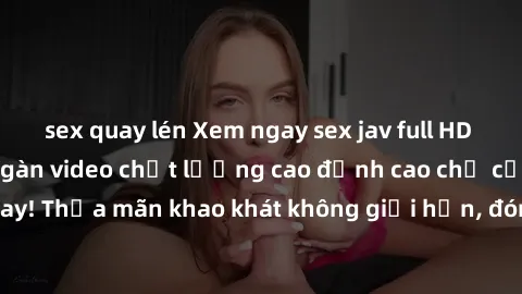 sex quay lén Xem ngay sex jav full HD miễn phí - Hàng ngàn video chất lượng cao đỉnh cao chỉ cần click vào ngay! Thỏa mãn khao khát không giới hạn, đón chờ những trải nghiệm mới lạ!