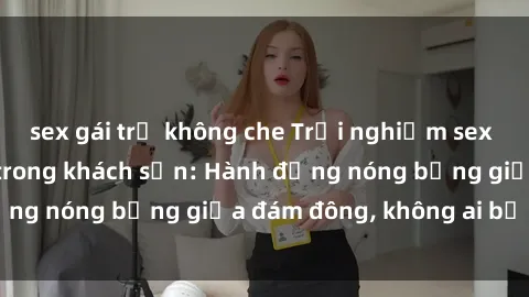 sex gái trẻ không che Trải nghiệm sex sinh viên sôi động trong khách sạn: Hành động nóng bỏng giữa đám đông, không ai bị bỏ lỡ