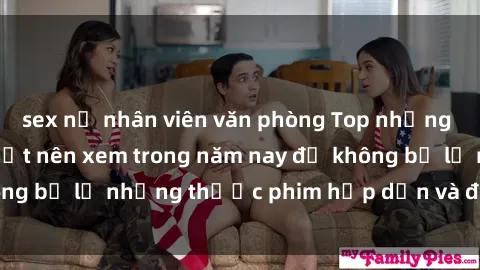 sex nữ nhân viên văn phòng Top những bộ phim sex hay nhất nên xem trong năm nay để không bỏ lỡ những thước phim hấp dẫn và đầy kịch tính.