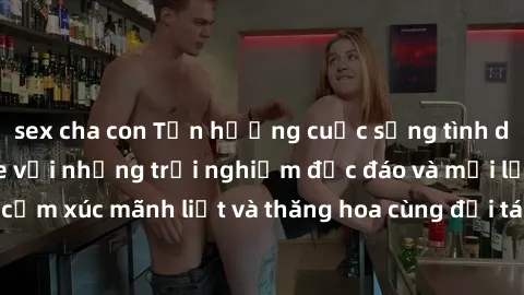 sex cha con Tận hưởng cuộc sống tình dục online không che với những trải nghiệm độc đáo và mới lạ. Khám phá cảm xúc mãnh liệt và thăng hoa cùng đối tác tại các trang web chuyên nghiệp.