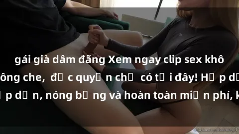 gái già dâm đãng Xem ngay clip sex không che cực hot, không che,  độc quyền chỉ có tại đây! Hấp dẫn, nóng bỏng và hoàn toàn miễn phí, không thể bỏ qua!