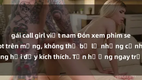 gái call girl việt nam Đón xem phim sex mới nhất đang hot trên mạng, không thể bỏ lỡ những cảnh nóng hổi đầy kích thích. Tận hưởng ngay trước khi bị xoá chóng mặt!