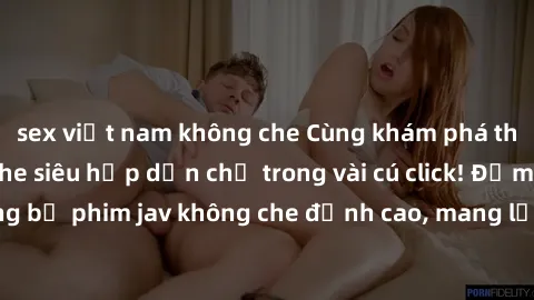 sex việt nam không che Cùng khám phá thế giới jav không che siêu hấp dẫn chỉ trong vài cú click! Đắm chìm trong những bộ phim jav không che đỉnh cao, mang lại trải nghiệm thú vị và đầy kích thích.