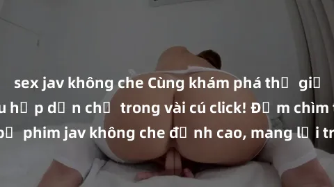 sex jav không che Cùng khám phá thế giới jav không che siêu hấp dẫn chỉ trong vài cú click! Đắm chìm trong những bộ phim jav không che đỉnh cao, mang lại trải nghiệm thú vị và đầy kích thích.