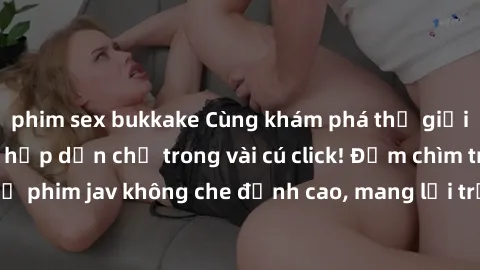phim sex bukkake Cùng khám phá thế giới jav không che siêu hấp dẫn chỉ trong vài cú click! Đắm chìm trong những bộ phim jav không che đỉnh cao, mang lại trải nghiệm thú vị và đầy kích thích.