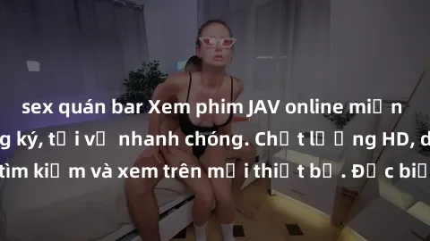 sex quán bar Xem phim JAV online miễn phí không cần đăng ký, tải về nhanh chóng. Chất lượng HD, dễ dàng tìm kiếm và xem trên mọi thiết bị. Đặc biệt, không quảng cáo làm phiền.