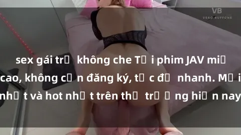 sex gái trẻ không che Tải phim JAV miễn phí chất lượng cao, không cần đăng ký, tốc độ nhanh. Mới nhất và hot nhất trên thị trường hiện nay, cập nhật hàng ngày.