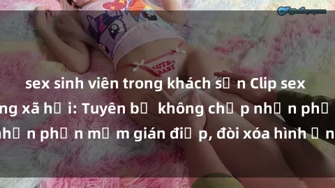 sex sinh viên trong khách sạn Clip sex sinh viên gây sốt mạng xã hội: Tuyên bố không chấp nhận phần mềm gián điệp, đòi xóa hình ảnh trên internet