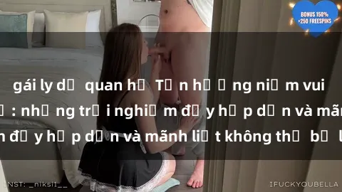 gái ly dị quan hệ Tận hưởng niềm vui của sex với gái trẻ: những trải nghiệm đầy hấp dẫn và mãnh liệt không thể bỏ lỡ