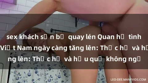 sex khách sạn bị quay lén Quan hệ tình dục của nữ sinh Việt Nam ngày càng tăng lên: Thực hư và hậu quả không ngờ