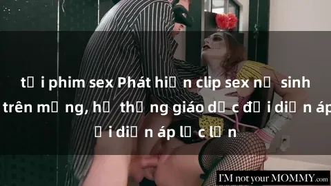 tải phim sex Phát hiện clip sex nữ sinh gây sốc trên mạng, hệ thống giáo dục đối diện áp lực lớn
