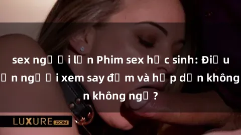 sex người lớn Phim sex học sinh: Điều gì khiến người xem say đắm và hấp dẫn không ngờ?