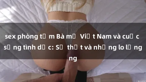 sex phòng tắm Bà mẹ Việt Nam và cuộc sống tình dục: Sự thật và những lo lắng