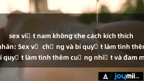 sex việt nam không che cách kích thích đam mê trong hôn nhân: Sex vợ chồng và bí quyết làm tình thêm cuồng nhiệt và đam mê