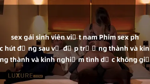 sex gái sinh viên việt nam Phim sex phụ nữ lớn tuổi: Sức hút đằng sau vẻ đẹp trưởng thành và kinh nghiệm tình dục không giới hạn
