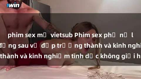 phim sex mỹ vietsub Phim sex phụ nữ lớn tuổi: Sức hút đằng sau vẻ đẹp trưởng thành và kinh nghiệm tình dục không giới hạn