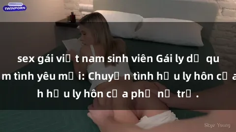 sex gái việt nam sinh viên Gái ly dị quan hệ tìm kiếm tình yêu mới: Chuyện tình hậu ly hôn của phụ nữ trẻ.