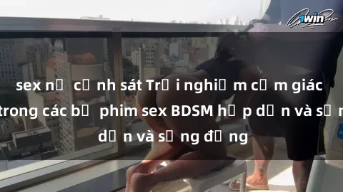 sex nữ cảnh sát Trải nghiệm cảm giác mới lạ trong các bộ phim sex BDSM hấp dẫn và sống động