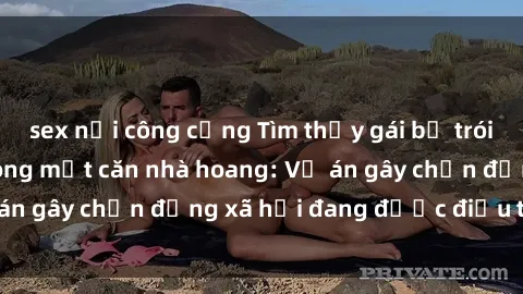 sex nơi công cộng Tìm thấy gái bị trói và bị hiếp dâm trong một căn nhà hoang: Vụ án gây chấn động xã hội đang được điều tra vào.
