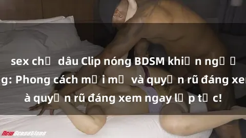 sex chị dâu Clip nóng BDSM khiến người xem phát cuồng: Phong cách mới mẻ và quyến rũ đáng xem ngay lập tức!