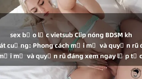 sex bạo lực vietsub Clip nóng BDSM khiến người xem phát cuồng: Phong cách mới mẻ và quyến rũ đáng xem ngay lập tức!