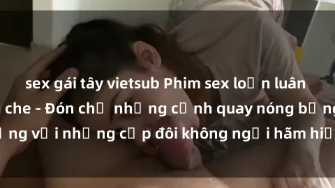 sex gái tây vietsub Phim sex loạn luân đầy kích thích không che - Đón chờ những cảnh quay nóng bỏng với những cặp đôi không ngại hãm hiếp gia đình trong lòng