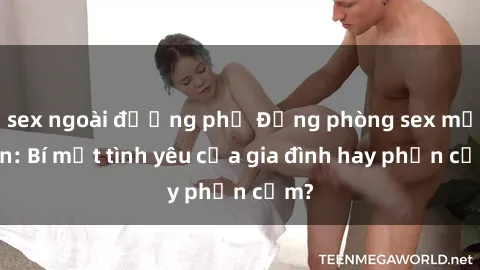 sex ngoài đường phố Động phòng sex mẹ con: Bí mật tình yêu của gia đình hay phản cảm?