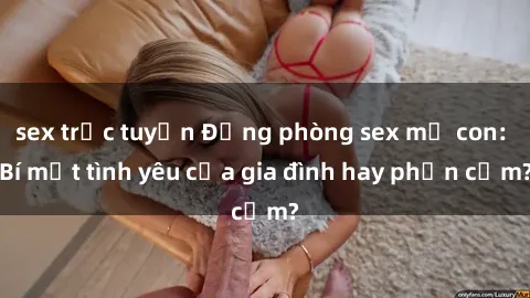sex trực tuyến Động phòng sex mẹ con: Bí mật tình yêu của gia đình hay phản cảm?