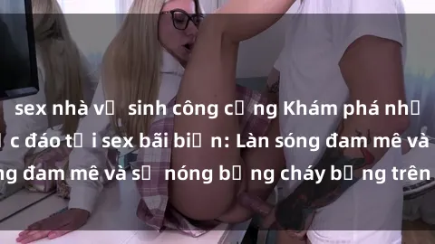 sex nhà vệ sinh công cộng Khám phá những trải nghiệm độc đáo tại sex bãi biển: Làn sóng đam mê và sự nóng bỏng cháy bỏng trên cát trắng