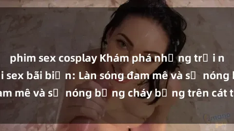 phim sex cosplay Khám phá những trải nghiệm độc đáo tại sex bãi biển: Làn sóng đam mê và sự nóng bỏng cháy bỏng trên cát trắng