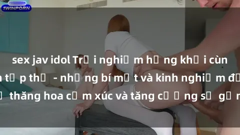 sex jav idol Trải nghiệm hứng khởi cùng với việc làm tình tập thể - những bí mật và kinh nghiệm để thăng hoa cảm xúc và tăng cường sự gắn kết trong mối quan hệ